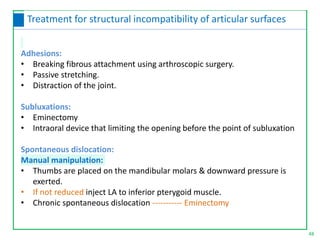Adhesions:
• Breaking fibrous attachment using arthroscopic surgery.
• Passive stretching.
• Distraction of the joint.
Subluxations:
• Eminectomy
• Intraoral device that limiting the opening before the point of subluxation
Spontaneous dislocation:
Manual manipulation:
• Thumbs are placed on the mandibular molars & downward pressure is
exerted.
• If not reduced inject LA to inferior pterygoid muscle.
• Chronic spontaneous dislocation ----------- Eminectomy
48
Treatment for structural incompatibility of articular surfaces
 