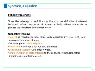 Definitive treatment:
Since the etiology is self limiting there is no definitive treatment
indicated. When recurrence of trauma is likely, efforts are made to
protect the joint from any further injury.
Supportive therapy:
•Restrict all mandibular movements within painless limits-soft diet, slow
movements and small bites.
•Constant pain - mild analgesics.
•Moist heat 4-5 times a day for 10-15 minutes.
•Ultrasound therapy – 2-4 times / week.
•Single injection of corticosteriod to the capsular tissues. Repeated
injections are contraindicated.
49
Synovitis, Capsulitis
 