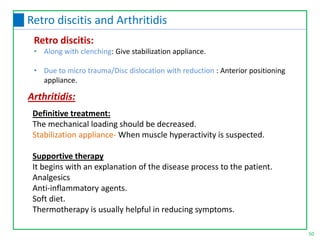 Definitive treatment:
The mechanical loading should be decreased.
Stabilization appliance- When muscle hyperactivity is suspected.
Supportive therapy
It begins with an explanation of the disease process to the patient.
Analgesics
Anti-inflammatory agents.
Soft diet.
Thermotherapy is usually helpful in reducing symptoms.
Arthritidis:
Retro discitis:
• Along with clenching: Give stabilization appliance.
• Due to micro trauma/Disc dislocation with reduction : Anterior positioning
appliance.
50
Retro discitis and Arthritidis
 