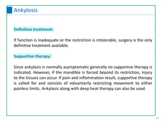 Definitive treatment:
If function is inadequate or the restriction is intolerable, surgery is the only
definitive treatment available.
Supportive therapy:
Since ankylosis is normally asymptomatic generally no supportive therapy is
indicated. However, if the mandible is forced beyond its restriction, injury
to the tissues can occur. If pain and inflammation result, supportive therapy
is called for and consists of voluantarily restricting movement to either
painless limits. Ankylosis along with deep heat therapy can also be used.
51
Ankylosis
 