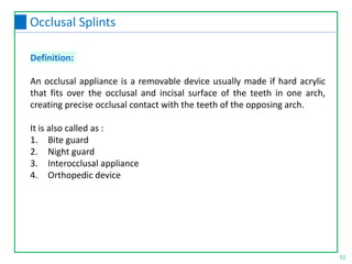 Definition:
An occlusal appliance is a removable device usually made if hard acrylic
that fits over the occlusal and incisal surface of the teeth in one arch,
creating precise occlusal contact with the teeth of the opposing arch.
It is also called as :
1. Bite guard
2. Night guard
3. Interocclusal appliance
4. Orthopedic device
52
Occlusal Splints
 