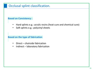 Based on Consistency :
• Hard splints e.g.: acrylic resins (heat cure and chemical cure)
• Soft splints e.g.: polyvinyl sheets
Based on the type of fabrication
• Direct – chairside fabrication
• Indirect – laboratory fabrication
54
Occlusal splint classification.
 