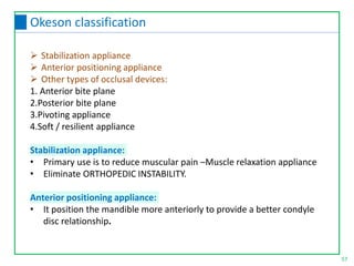  Stabilization appliance
 Anterior positioning appliance
 Other types of occlusal devices:
1. Anterior bite plane
2.Posterior bite plane
3.Pivoting appliance
4.Soft / resilient appliance
Stabilization appliance:
• Primary use is to reduce muscular pain –Muscle relaxation appliance
• Eliminate ORTHOPEDIC INSTABILITY.
Anterior positioning appliance:
• It position the mandible more anteriorly to provide a better condyle
disc relationship.
57
Okeson classification
 