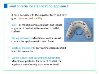 • It must accurately fit the maxillary teeth and have
good retention and stability.
• In CR- all mandibular buccal cusps and incisal
edges must contact with even force on flat
surface.
• During protrusive- Mandibular canines must
contact the appliance with even force.
• In lateral movements only canines should exhibit
laterotrusive contact.
• During closure and upright feeding position–
Mandibular posterior teeth must contact the
appliance more heavily than anterior teeth.
59
Final criteria for stabilization appliance
 