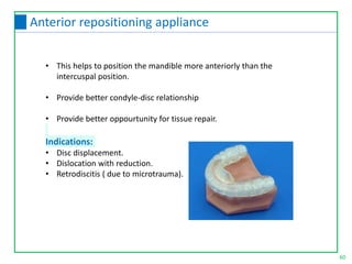 • This helps to position the mandible more anteriorly than the
intercuspal position.
• Provide better condyle-disc relationship
• Provide better oppourtunity for tissue repair.
Indications:
• Disc displacement.
• Dislocation with reduction.
• Retrodiscitis ( due to microtrauma).
60
Anterior repositioning appliance
 