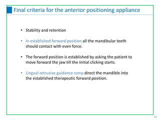 • Stability and retention
• In established forward position all the mandibular teeth
should contact with even force.
• The forward position is established by asking the patient to
move forward the jaw till the initial clicking starts.
• Lingual retrusive guidance ramp direct the mandible into
the established therapeutic forward position.
61
Final criteria for the anterior positioning appliance
 