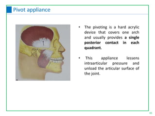 65
Pivot appliance
• The pivoting is a hard acrylic
device that covers one arch
and usually provides a single
posterior contact in each
quadrant.
• This appliance lessens
intraarticular pressure and
unload the articular surface of
the joint.
 
