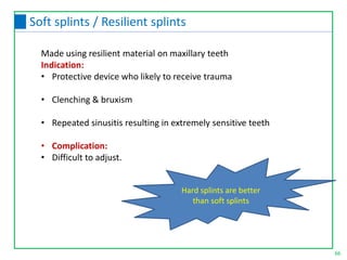 Made using resilient material on maxillary teeth
Indication:
• Protective device who likely to receive trauma
• Clenching & bruxism
• Repeated sinusitis resulting in extremely sensitive teeth
• Complication:
• Difficult to adjust.
Hard splints are better
than soft splints
66
Soft splints / Resilient splints
 