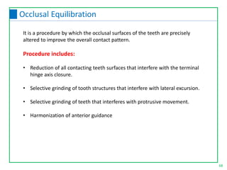 68
Occlusal Equilibration
It is a procedure by which the occlusal surfaces of the teeth are precisely
altered to improve the overall contact pattern.
Procedure includes:
• Reduction of all contacting teeth surfaces that interfere with the terminal
hinge axis closure.
• Selective grinding of tooth structures that interfere with lateral excursion.
• Selective grinding of teeth that interferes with protrusive movement.
• Harmonization of anterior guidance
 