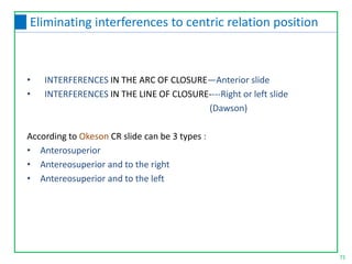 71
• INTERFERENCES IN THE ARC OF CLOSURE—Anterior slide
• INTERFERENCES IN THE LINE OF CLOSURE----Right or left slide
(Dawson)
According to Okeson CR slide can be 3 types :
• Anterosuperior
• Antereosuperior and to the right
• Antereosuperior and to the left
Eliminating interferences to centric relation position
 
