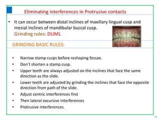 76
GRINDING BASIC RULES:
• Narrow stamp cusps before reshaping fossae.
• Don’t shorten a stamp cusp.
• Upper teeth are always adjusted on the inclines that face the same
direction as the slide.
• Lower teeth are adjusted by grinding the inclines that face the opposite
direction from path of the slide.
• Adjust centric interferences first
• Then lateral excursive interferences
• Protrusive interferences.
• It can occur between distal inclines of maxillary lingual cusp and
mesial inclines of mandibular buccal cusp.
Grinding rules: DUML
Eliminating interferences in Protrusive contacts
 
