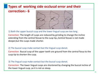 79
Types of working side occlusal error and their
correction:- 6
1) Both the upper buccal cusp and the lower lingual cusp are too long .
Correction: The length of cusps are reduced by grinding to change the incline
extending from the central fossae to the cusp tip.,Central fossae is not made
deeper,but the cusps made shorter.
2) The buccal cusp make contact but the lingual cusp donot.
Correction: Buccal cusp of the upper teeth are ground from the central fossa to the
cusp tip to shorten the cusp.
3) The lingual cusp make contact but the buccal cusp donot.
Correction: The lower lingual cusps are shortened by changing the buccal incline of
the lower lingual cusp ,so it is not as steep.
 