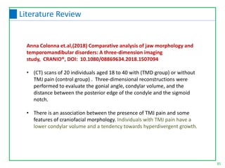 Anna Colonna et.al,(2018) Comparative analysis of jaw morphology and
temporomandibular disorders: A three-dimension imaging
study, CRANIO®, DOI: 10.1080/08869634.2018.1507094
• (CT) scans of 20 individuals aged 18 to 40 with (TMD group) or without
TMJ pain (control group) . Three-dimensional reconstructions were
performed to evaluate the gonial angle, condylar volume, and the
distance between the posterior edge of the condyle and the sigmoid
notch.
• There is an association between the presence of TMJ pain and some
features of craniofacial morphology. Individuals with TMJ pain have a
lower condylar volume and a tendency towards hyperdivergent growth.
85
Literature Review
 