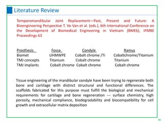 Tissue engineering of the mandibular condyle have been trying to regenerate both
bone and cartilage with distinct structural and functional differences. The
scaffolds fabricated for this purpose must fulfill the biological and mechanical
requirements for cartilage and bone regeneration --- surface chemistry, high
porosity, mechanical compliance, biodegradability and biocompatibility for cell
growth and extracellular matrix deposition
Temporomandibular Joint Replacement—Past, Present and Future: A
Bioengineering Perspective T. Vo Van et al. (eds.), 6th International Conference on
the Development of Biomedical Engineering in Vietnam (BME6), IFMBE
Proceedings 63
Prosthesis Fossa Condyle Ramus
Biomet UHMWPE Cobalt chrome /Ti Cobaltchrome/Titanium
TMJ concepts Titanium Cobalt chrome Titanium
TMJ implants Cobalt chrome Cobalt chrome Cobalt chrome
86
Literature Review
 