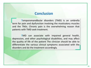 Temporomandibular disorders (TMD) is an umbrella
term for pain and dysfunction involving the masticatory muscles
and the TMJs. Chronic pain is the overwhelming reason that
patients with TMD seek treatment.
TMD can associate with impaired general health,
depression, and other psychological disabilities, and may affect
the quality of life of the patient The clinician should be able to
differentiate the various clinical symptoms associated with the
disorders and do the treatment accordingly.
88
Conclusion
 
