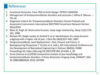 89
References
1. Functional Occlusion: From TMJ to Smile Design- PETER E DAWSON
2. Management of temporomandibular disorders and occlusion / Jeffrey P. Okeson. --
7th ed.
3. Diagnostic Criteria for Temporomandibular Disorders Clinical Protocol and
Assessment Instruments International RDC/TMD Consortium Network Version:
20Jan2014
4. Ware JC, Rugh JD: Destructive bruxism: sleep stage relationship, Sleep 11(2):172–
181, 1988.
5. Rompre PH, Daigle-Landry D, Guitard F, et al: Identification of a sleep bruxism
subgroup with a higher risk of pain, J Dent Res 86(9):837–842, 2007.
6. Temporomandibular Joint Replacement—Past, Present and Future: A
Bioengineering Perspective T. Vo Van et al. (eds.), 6th International Conference on
the Development of Biomedical Engineering in Vietnam (BME6), IFMBE
Proceedings 63, https://doi.org/10.1007/978-981-10-4361-1_93
7. Anna Colonna et.al,(2018) Comparative analysis of jaw morphology and
temporomandibular disorders: A three-dimension imaging study, CRANIO®, DOI:
10.1080/08869634.2018.1507094
 