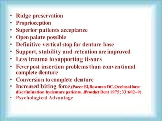 • Ridge preservation
• Proprioception
• Superior patients acceptance
• Openpalate possible
• Definitive vertical stop for denture base
• Support, stability and retention are improved
• Less trauma to supporting tissues
• Feverpost insertion problems than conventional
complete denture
• Conversion to complete denture
• Increased biting force (Pacer FJ,Bowman DC.Occlusalforce
discrimination bydenture patients. J
Prosthet Dent 1975;33:602–9)
• Psychological Advantage
 