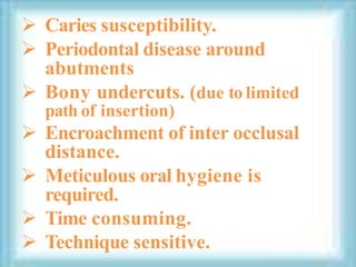  Caries susceptibility.
 Periodontal disease around
abutments
 Bony undercuts. (due to limited
path of insertion)
 Encroachment of inter occlusal
distance.
 Meticulous oral hygiene is
required.
 Time consuming.
 Technique sensitive.
 
