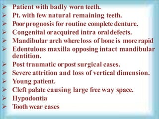  Patient with badly worn teeth.
 Pt. with few natural remaining teeth.
 Poorprognosis for routine completedenture.
 Congenital oracquired intra oraldefects.
 Mandibular arch whereloss of boneis morerapid
 Edentulous maxilla opposing intact mandibular
dentition.
 Post traumatic orpost surgical cases.
 Severe attrition and loss of vertical dimension.
 Young patient.
 Cleft palate causing large free way space.
 Hypodontia
 Toothwear cases
 