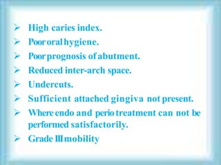  High caries index.
 Poororalhygiene.
 Poorprognosis ofabutment.
 Reduced inter-arch space.
 Undercuts.
 Sufficient attached gingiva not present.
 Whereendo and periotreatment can not be
performed satisfactorily.
 Grade IIImobility
 
