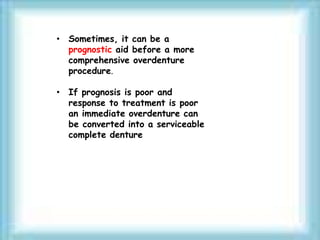• Sometimes, it can be a
prognostic aid before a more
comprehensive overdenture
procedure.
• If prognosis is poor and
response to treatment is poor
an immediate overdenture can
be converted into a serviceable
complete denture
 