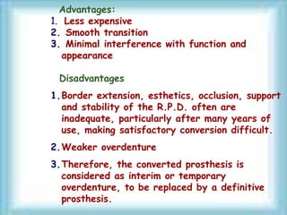 Advantages:
1. Less expensive
2. Smooth transition
3. Minimal interference with function and
appearance
Disadvantages
1.Border extension, esthetics, occlusion, support
and stability of the R.P.D. often are
inadequate, particularly after many years of
use, making satisfactory conversion difficult.
2.Weaker overdenture
3.Therefore, the converted prosthesis is
considered as interim or temporary
overdenture, to be replaced by a definitive
prosthesis.
 