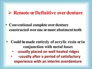  Remote orDefinitive overdenture
• Conventional complete overdenture
constructed overone ormoreabutmentteeth
• Could bemade entirely of acrylic resin orin
conjunction with metal bases
• -usually placed on well healed ridges
• -usually after a period of satisfactory
experience with an interim overdenture
 