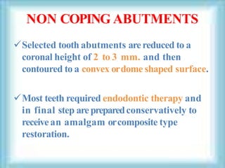 NON COPING ABUTMENTS
Selected tooth abutments arereduced to a
coronal height of 2 to 3 mm. and then
contoured to a convex ordome shaped surface.
Most teeth required endodontic therapy and
in final step arepreparedconservatively to
receivean amalgam orcomposite type
restoration.
 