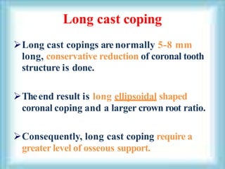 Long cast coping
Long cast copings arenormally 5-8 mm
long, conservative reduction of coronal tooth
structure is done.
Theend result is long ellipsoidal shaped
coronal coping and a larger crown root ratio.
Consequently, long cast coping require a
greater level of osseous support.
 