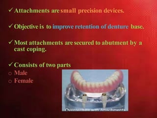 Attachments aresmall precision devices.
Objective is to improve retention of denture base.
Most attachments aresecured to abutment by a
cast coping.
Consists of two parts
o Male
o Female
 