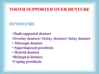 •Toothsupported denture
•Overlay denture/ Onlay denture/ Inlay denture
• Telescopic denture
• Superimposed prosthesis
• Hybrid denture
•Biological denture
•Coping prosthesis
TOOTH SUPPORTED OVER DENTURE
SYNONYMS
 