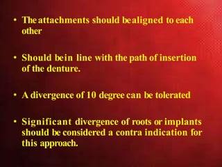 • Theattachments should bealigned to each
other
• Should bein line with the path of insertion
of the denture.
• A divergence of 10 degree can be tolerated
• Significant divergence of roots or implants
should be considered a contra indication for
this approach.
 