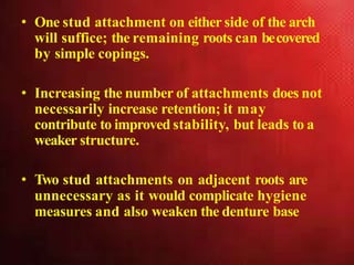 • One stud attachment on either side of the arch
will suffice; the remaining roots can becovered
by simple copings.
• Increasing the number of attachments does not
necessarily increase retention; it may
contribute to improved stability, but leads to a
weaker structure.
• Two stud attachments on adjacent roots are
unnecessary as it would complicate hygiene
measures and also weaken the denture base
 