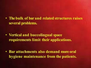 • Thebulk of barand related structures raises
several problems.
• Vertical and buccolingual space
requirements limit their applications.
• Bar attachments also demand moreoral
hygiene maintenance from the patients.
 