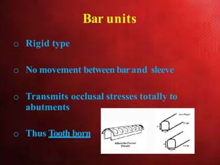 Bar units
o Rigid type
o No movement between barand sleeve
o Transmits occlusal stresses totally to
abutments
o Thus Tooth born
 