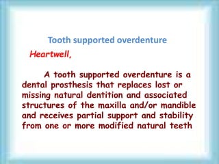 Tooth supported overdenture
Heartwell,
A tooth supported overdenture is a
dental prosthesis that replaces lost or
missing natural dentition and associated
structures of the maxilla and/or mandible
and receives partial support and stability
from one or more modified natural teeth
 