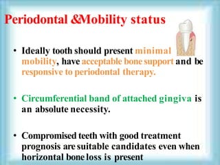 Periodontal &
Mobility status
• Ideally tooth should present minimal
mobility, have acceptable bonesupport and be
responsive to periodontal therapy.
• Circumferential band of attached gingiva is
an absolute necessity.
• Compromised teeth with good treatment
prognosis aresuitable candidates even when
horizontal boneloss is present
 