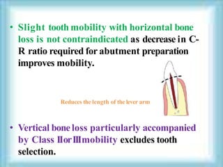 • Slight tooth mobility with horizontal bone
loss is not contraindicated as decrease in C-
R ratio required for abutment preparation
improves mobility.
Reduces the length of the lever arm
• Vertical boneloss particularly accompanied
by Class IIorIIImobility excludes tooth
selection.
 