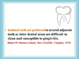 • Isolated teeth arepreferredto several adjacent
teeth as inter dental areas aredifficult to
clean and susceptible to gingivitis.
Robert M. Morrow,Colonel , Ret. USAFDC, Virginia, 1970
 