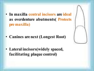 • In maxilla central incisors are ideal
as overdenture abutments( Protects
pre maxilla)
• Canines arenext (Longest Root)
• Lateral incisors(widely spaced,
facilitating plaque control)
 
