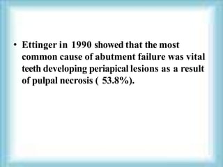 • Ettinger in 1990 showed that the most
common cause of abutment failure was vital
teeth developing periapical lesions as a result
of pulpal necrosis ( 53.8%).
 
