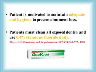 • Patient is motivated to maintain adequate
oral hygiene to prevent abutment loss.
• Patients must clean all exposeddentin and
use 0.4% stannous fluoride daily.
Thayer, H. H. Overdenture and the periodontium. DCNA24:369-377, 1980.
 