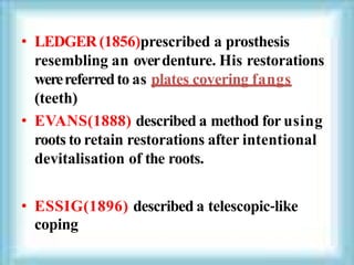 • LEDGER (1856)prescribed a prosthesis
resembling an overdenture. His restorations
werereferredto as plates covering fangs
(teeth)
• EVANS(1888) described a method for using
roots to retain restorations after intentional
devitalisation of the roots.
• ESSIG(1896) described a telescopic‐like
coping
 
