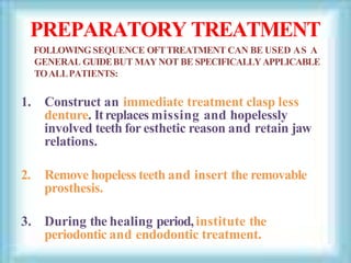 PREPARATORY TREATMENT
FOLLOWINGSEQUENCE OFTTREATMENT CAN BE USED AS A
GENERAL GUIDEBUT MAYNOT BE SPECIFICALLYAPPLICABLE
TOALLPATIENTS:
1. Construct an immediate treatment clasp less
denture. Itreplaces missing and hopelessly
involved teeth for esthetic reason and retain jaw
relations.
2. Remove hopeless teeth and insert the removable
prosthesis.
3. During the healing period,institute the
periodontic and endodontic treatment.
 