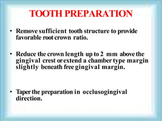 TOOTH PREPARATION
• Remove sufficient tooth structure to provide
favorable rootcrown ratio.
• Reduce the crown length up to 2 mm abovethe
gingival crest orextend a chambertype margin
slightly beneath free gingival margin.
• Taperthe preparation in occlusogingival
direction.
 