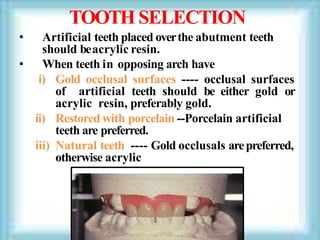 TOOTH SELECTION
• Artificial teeth placed overthe abutment teeth
should beacrylic resin.
• When teeth in opposing arch have
i) Gold occlusal surfaces ---- occlusal surfaces
of artificial teeth should be either gold or
acrylic resin, preferably gold.
ii) Restored with porcelain --Porcelain artificial
teeth are preferred.
iii) Natural teeth ---- Gold occlusals arepreferred,
otherwise acrylic
 