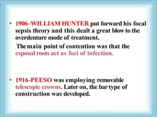 • 1906–WILLIAM HUNTER put forward his focal
sepsis theory and this dealt a great blowto the
overdenture mode of treatment.
Themain point of contention was that the
exposedroots act as foci of infection.
• 1916‐PEESO was employing removable
telescopic crowns. Later on, the bartype of
construction was developed.
 