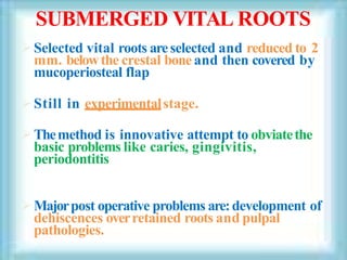 SUBMERGED VITAL ROOTS
Selected vital roots areselected and reduced to 2
mm. belowthe crestal bone and then covered by
mucoperiosteal flap
Still in experimentalstage.
Themethod is innovative attempt to obviatethe
basic problems like caries, gingivitis,
periodontitis
Majorpost operative problems are:development of
dehiscences overretained roots and pulpal
pathologies.
 