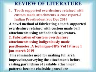 REVIEW OF LITERATURE
1. Tooth supported overdenture retained with
custom made attachments A case report.J
Indian Prosthodont Soc Dec 2014
A novel method of fabricating a tooth supported
overdenture retained with custom made ball
attachments using orthodontic seperators.
2. Fabrication of custom overdenture
attachments using indigeniously made
parellometer .A technique-JIPS Vol 19 issue 1
jan-march 2019
This eliminates need for making full arch
impression,surveying the attachments before
casting.parallelism of castable attachment
patterns become chairside procedure
 