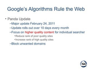 Google’s Algorithms Rule the Web
• Panda Update
–Major update February 24, 2011
–Update rolls out over 10 days every month
–Focus on higher quality content for individual searcher
•Reduce rank of poor quality sites
•Increase rank of high quality sites
–Block unwanted domains
 